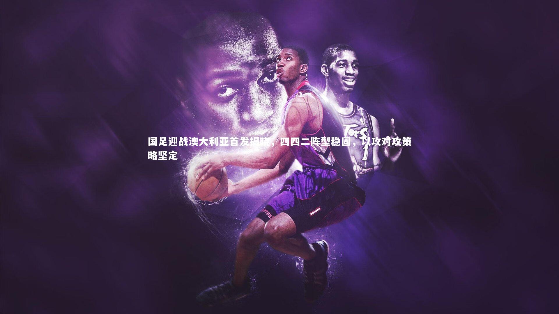 国足迎战澳大利亚首发揭晓，四四二阵型稳固，以攻对攻策略坚定