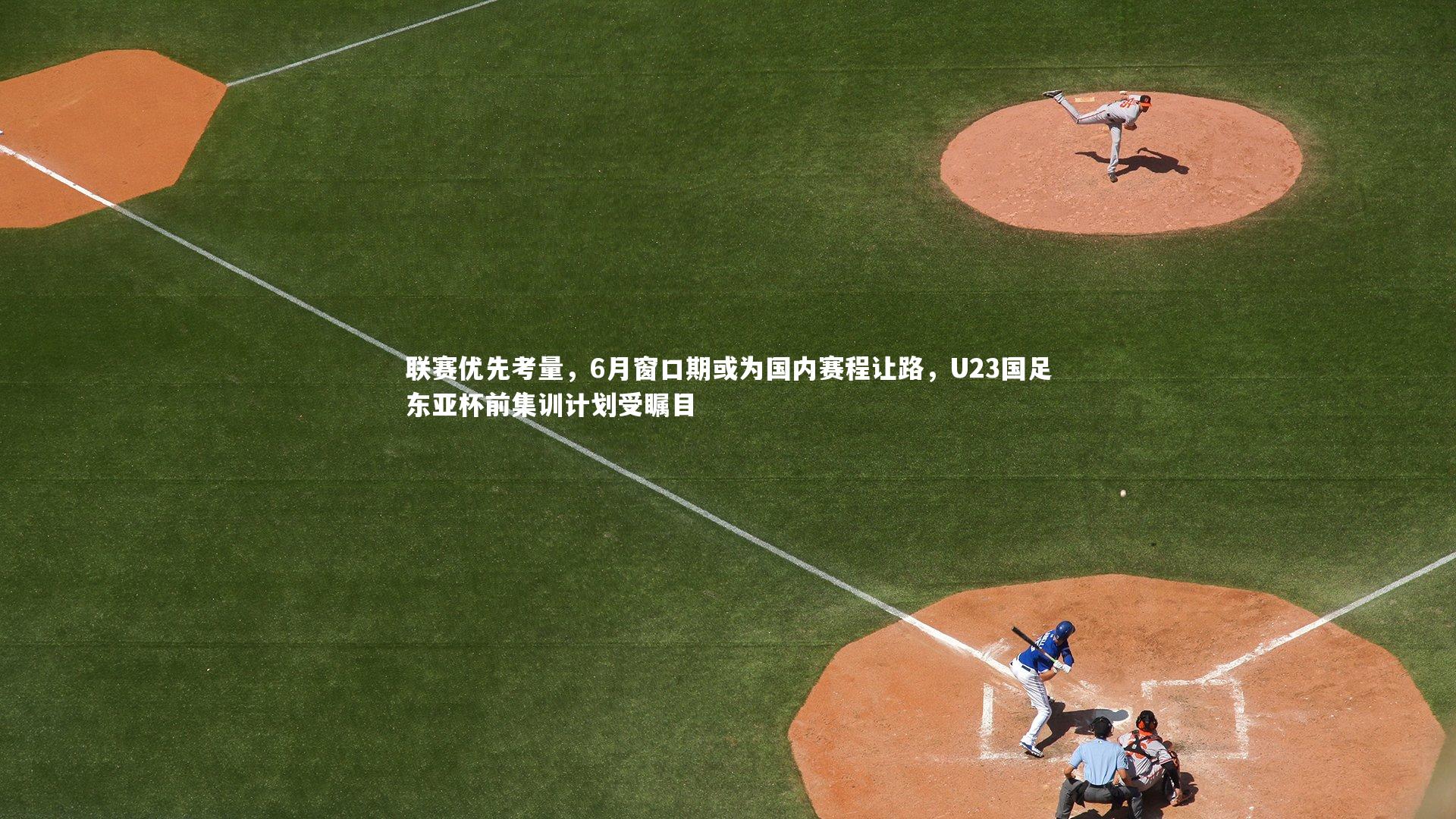 联赛优先考量，6月窗口期或为国内赛程让路，U23国足东亚杯前集训计划受瞩目